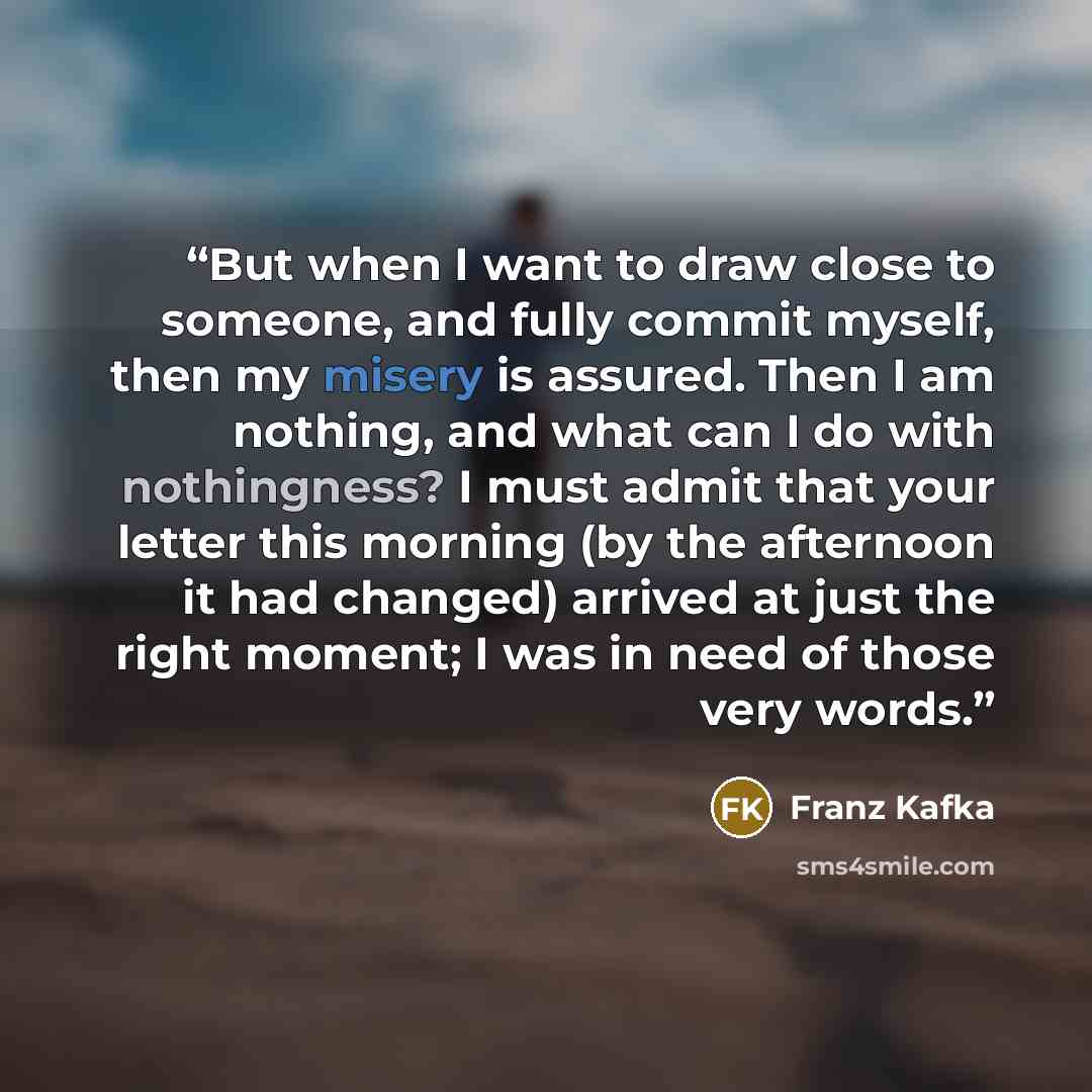 “But when I want to draw close to someone, and fully commit myself, then my misery is assured. Then I am nothing, and what can I do with nothingness? I must admit that your letter this morning (by the afternoon it had changed) arrived at just the right moment; I was in need of those very words.” quote by Franz Kafka