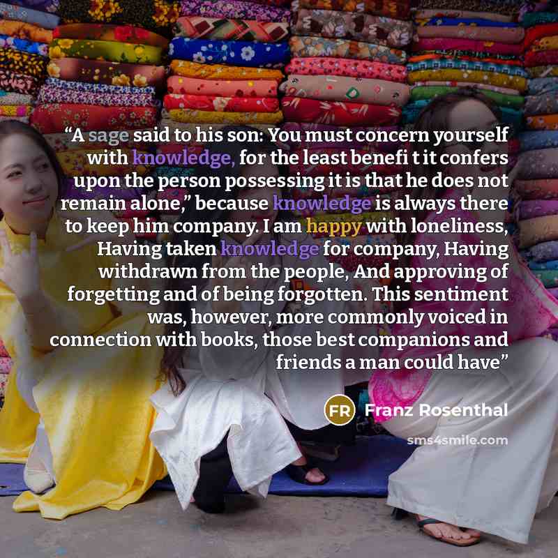 “A sage said to his son: You must concern yourself with knowledge, for the least benefi t it confers upon the person possessing it is that he does not remain alone,” because knowledge is always there to keep him company. I am happy with loneliness, Having taken knowledge for company, Having…” quote by Franz Rosenthal