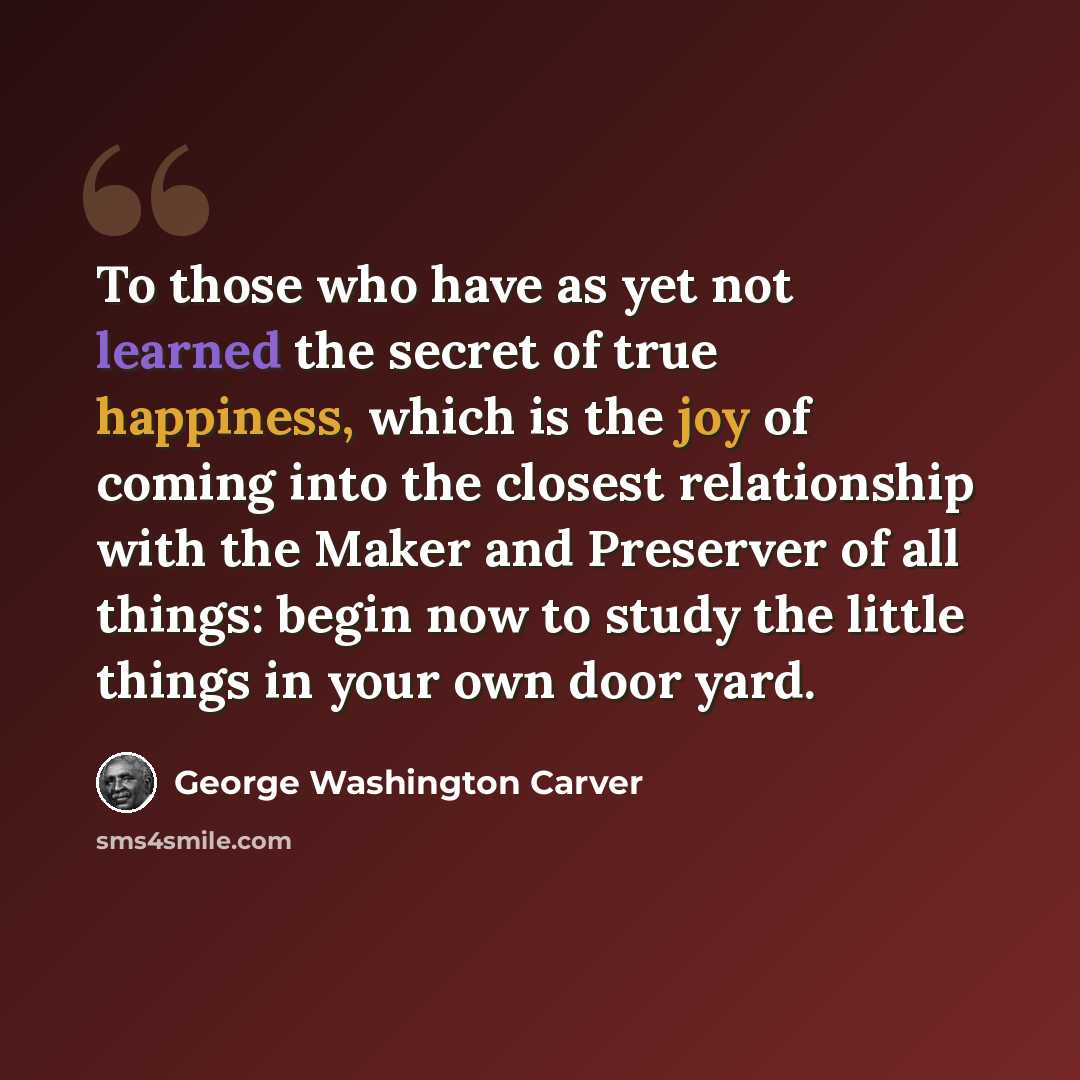 “To those who have as yet not learned the secret of true happiness, which is the joy of coming into the closest relationship with the Maker and Preserver of all things: begin now to study the little things in your own door yard.” quote by George Washington Carver
