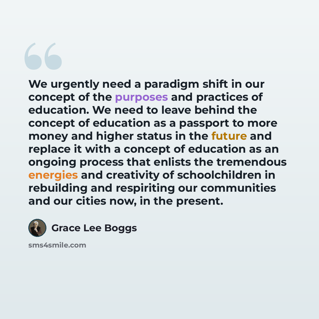 “We urgently need a paradigm shift in our concept of the purposes and practices of education. We need to leave behind the concept of education as a passport to more money and higher status in the future and replace it with a concept of education as an ongoing process that enlists the tremendous…” quote by Grace Lee Boggs
