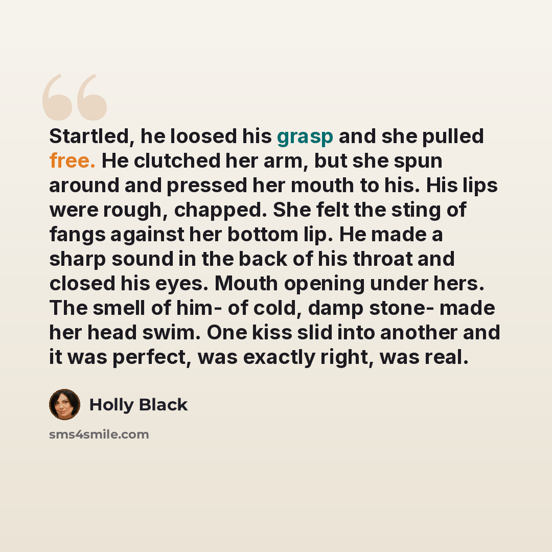 “Startled, he loosed his grasp and she pulled free. He clutched her arm, but she spun around and pressed her mouth to his. His lips were rough, chapped. She felt the sting of fangs against her bottom lip. He made a sharp sound in the back of his throat and closed his eyes. Mouth opening under hers…” quote by Holly Black