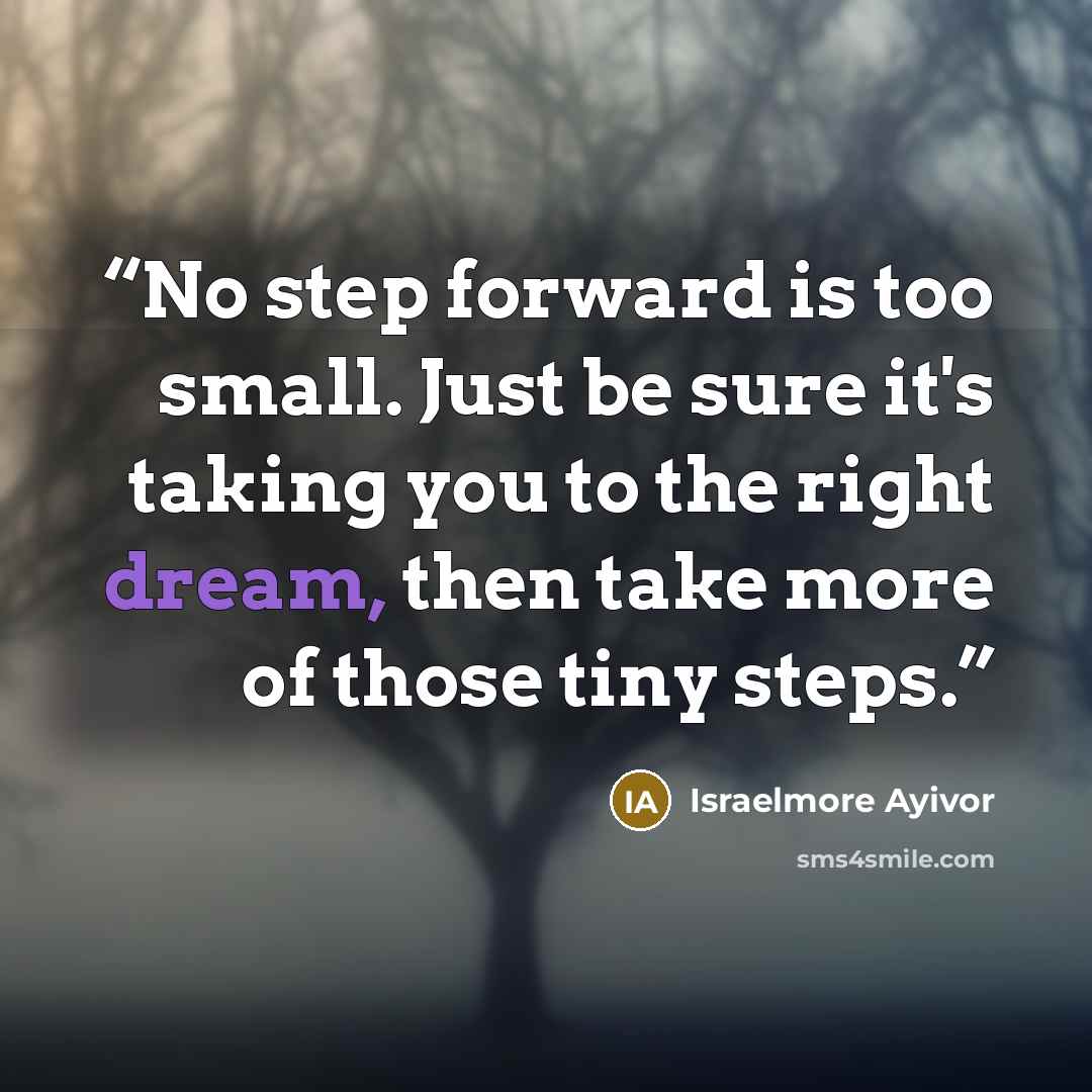 “No step forward is too small. Just be sure it's taking you to the right dream, then take more of those tiny steps.” quote by Israelmore Ayivor