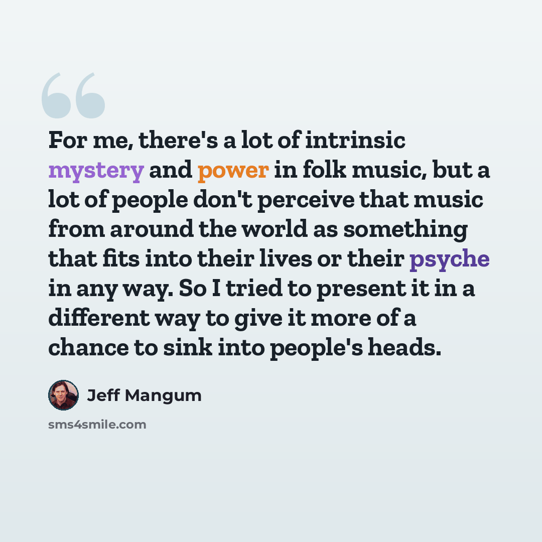 “For me, there's a lot of intrinsic mystery and power in folk music, but a lot of people don't perceive that music from around the world as something that fits into their lives or their psyche in any way. So I tried to present it in a different way to give it more of a chance to sink into people's…” quote by Jeff Mangum