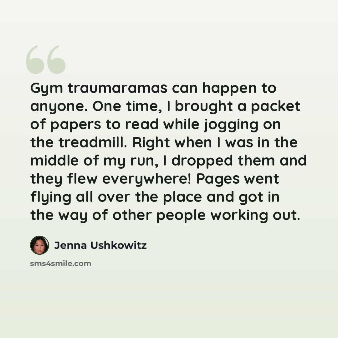 “Gym traumaramas can happen to anyone. One time, I brought a packet of papers to read while jogging on the treadmill. Right when I was in the middle of my run, I dropped them and they flew everywhere! Pages went flying all over the place and got in the way of other people working out.” quote by Jenna Ushkowitz
