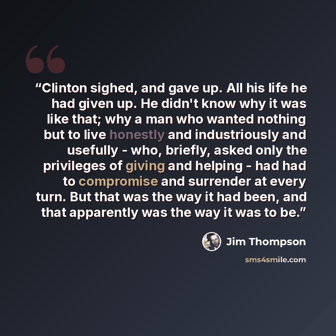 “Clinton sighed, and gave up. All his life he had given up. He didn't know why it was like that; why a man who wanted nothing but to live honestly and industriously and usefully - who, briefly, asked only the privileges of giving and helping - had had to compromise and surrender at every turn. But…” quote by Jim Thompson