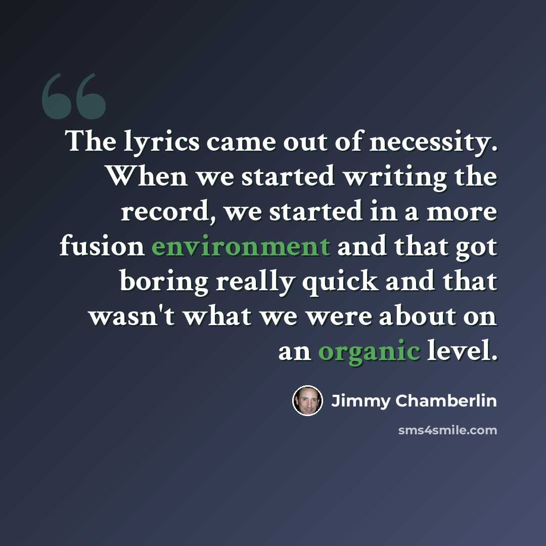 “The lyrics came out of necessity. When we started writing the record, we started in a more fusion environment and that got boring really quick and that wasn't what we were about on an organic level.” quote by Jimmy Chamberlin