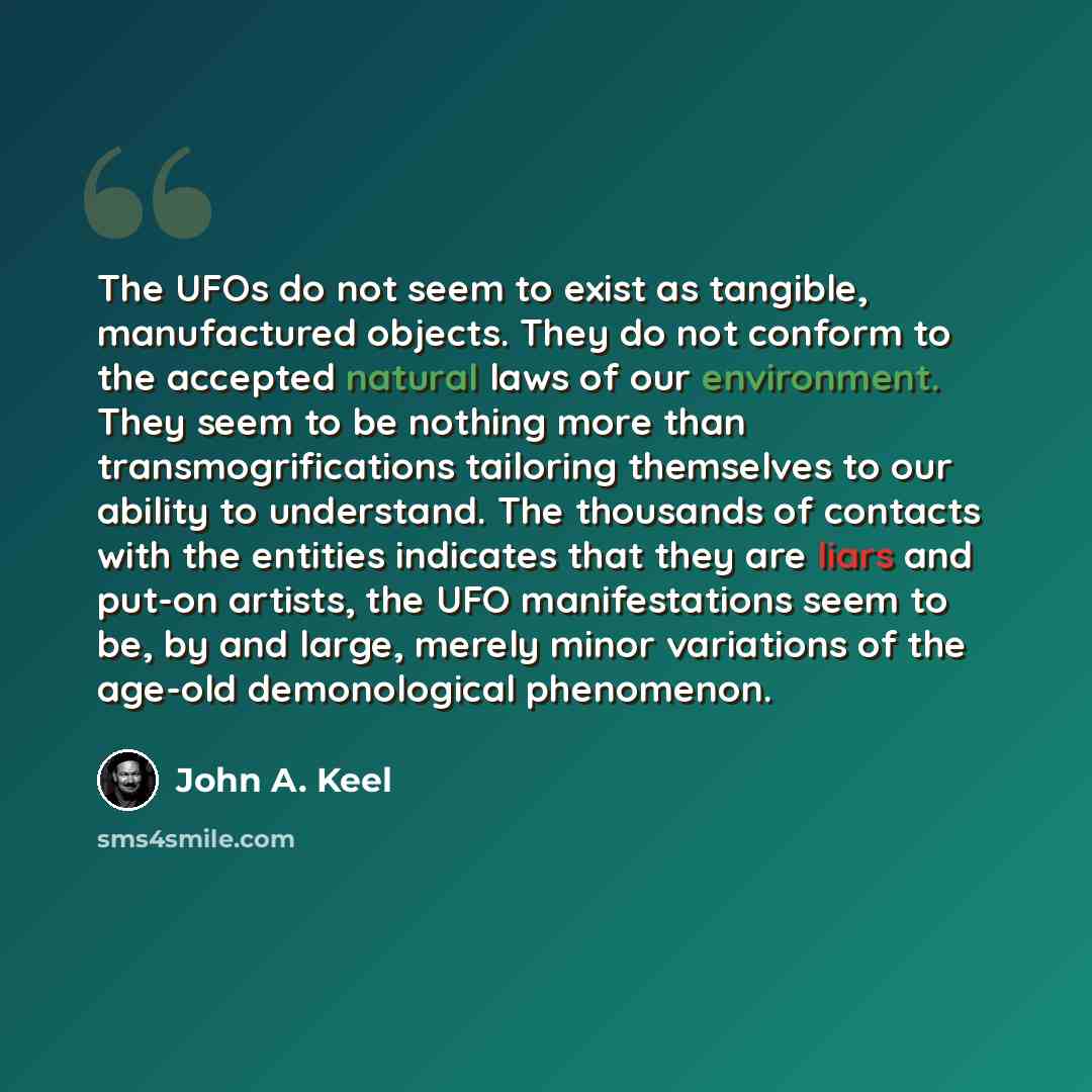 “The UFOs do not seem to exist as tangible, manufactured objects. They do not conform to the accepted natural laws of our environment. They seem to be nothing more than transmogrifications tailoring themselves to our ability to understand. The thousands of contacts with the entities indicates that…” quote by John A. Keel
