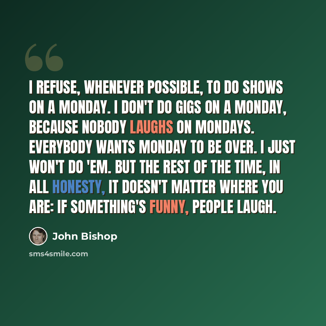 “I refuse, whenever possible, to do shows on a Monday. I don't do gigs on a Monday, because nobody laughs on Mondays. Everybody wants Monday to be over. I just won't do 'em. But the rest of the time, in all honesty, it doesn't matter where you are: if something's funny, people laugh.” quote by John Bishop