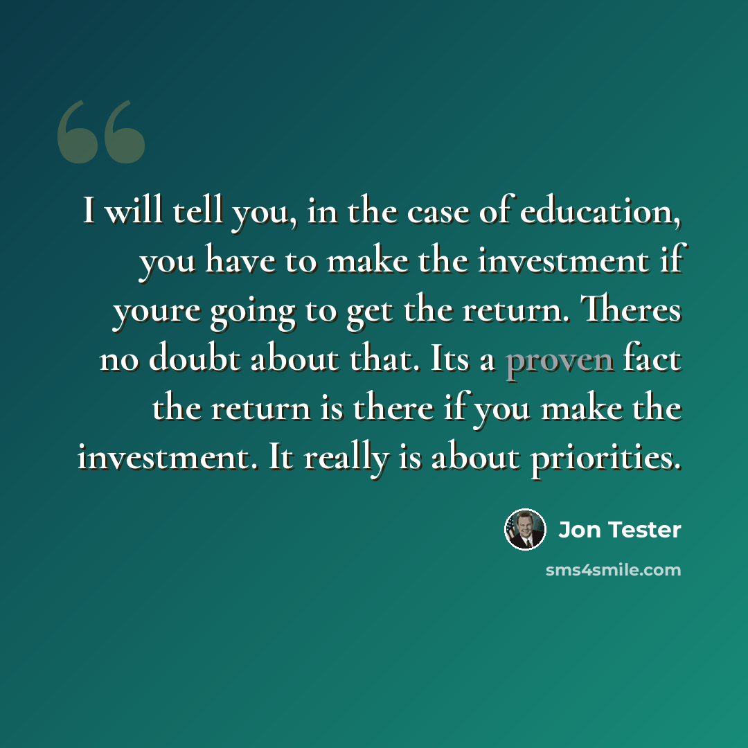 “I will tell you, in the case of education, you have to make the investment if youre going to get the return. Theres no doubt about that. Its a proven fact the return is there if you make the investment. It really is about priorities.” quote by Jon Tester