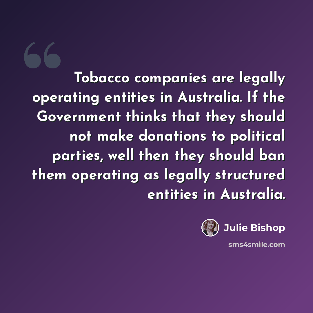 “Tobacco companies are legally operating entities in Australia. If the Government thinks that they should not make donations to political parties, well then they should ban them operating as legally structured entities in Australia.” quote by Julie Bishop