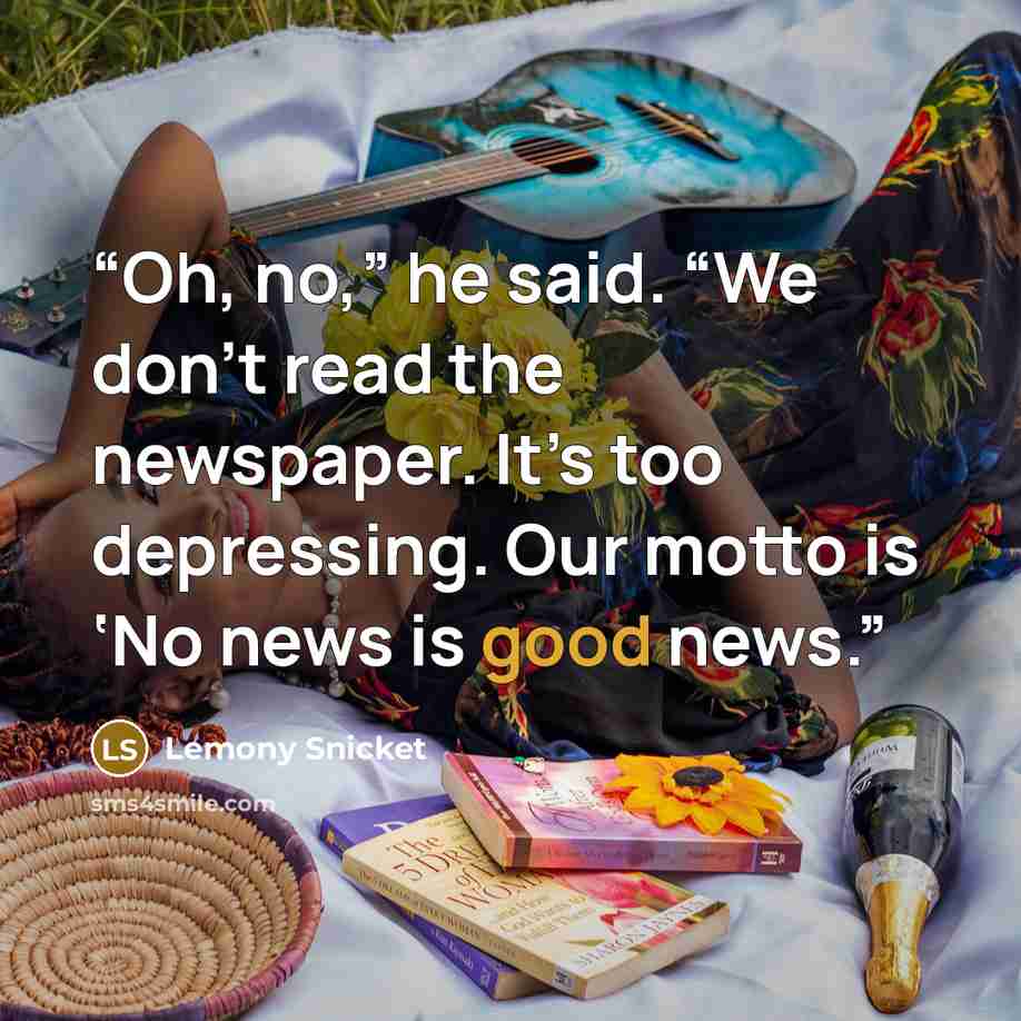 “Oh, no,” he said. “We don’t read the newspaper. It’s too depressing. Our motto is ‘No news is good news.” quote by Lemony Snicket