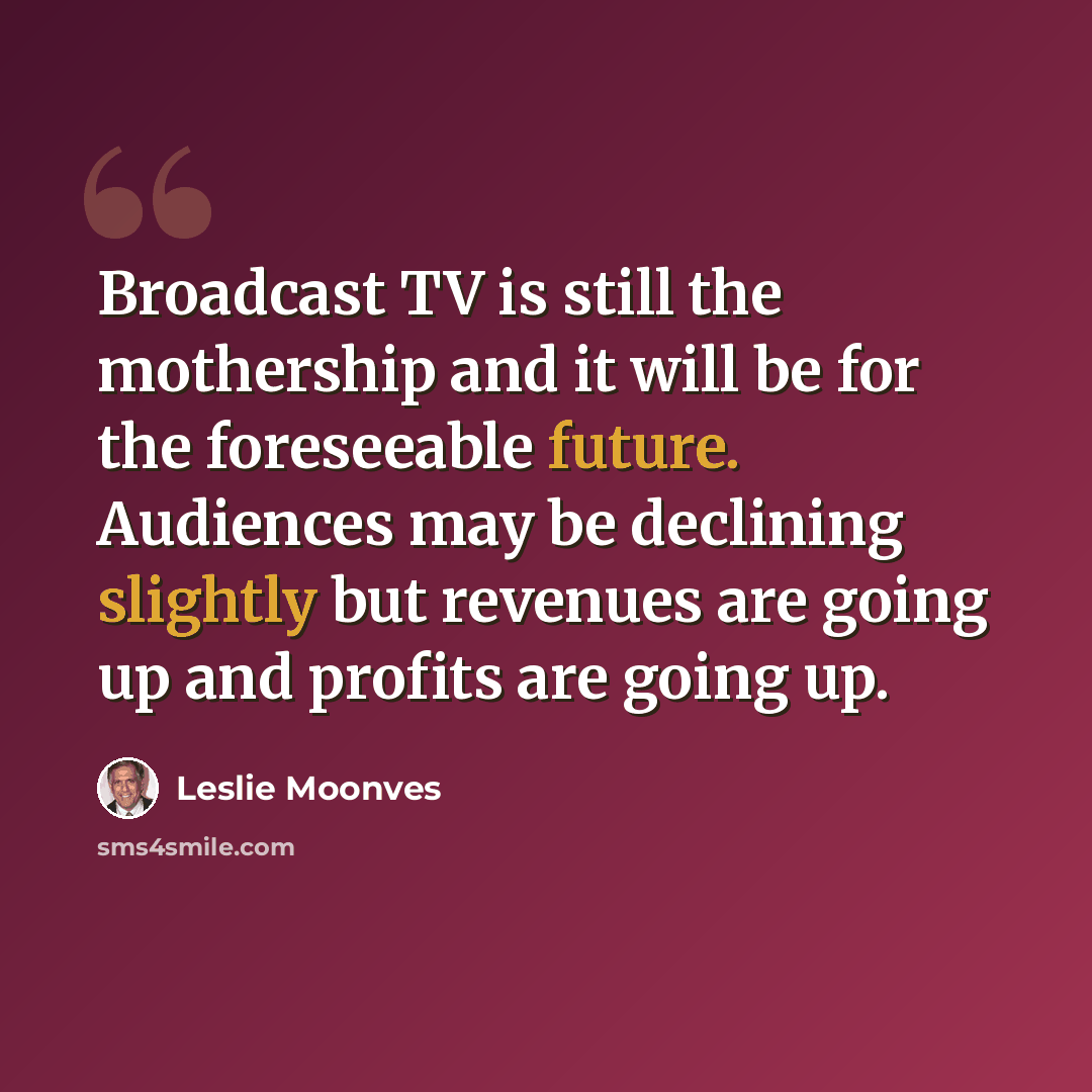 “Broadcast TV is still the mothership and it will be for the foreseeable future. Audiences may be declining slightly but revenues are going up and profits are going up.” quote by Leslie Moonves
