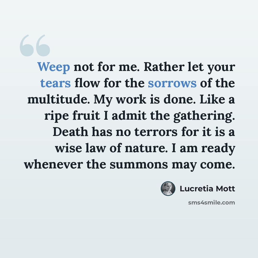 “Weep not for me. Rather let your tears flow for the sorrows of the multitude. My work is done. Like a ripe fruit I admit the gathering. Death has no terrors for it is a wise law of nature. I am ready whenever the summons may come.” quote by Lucretia Mott