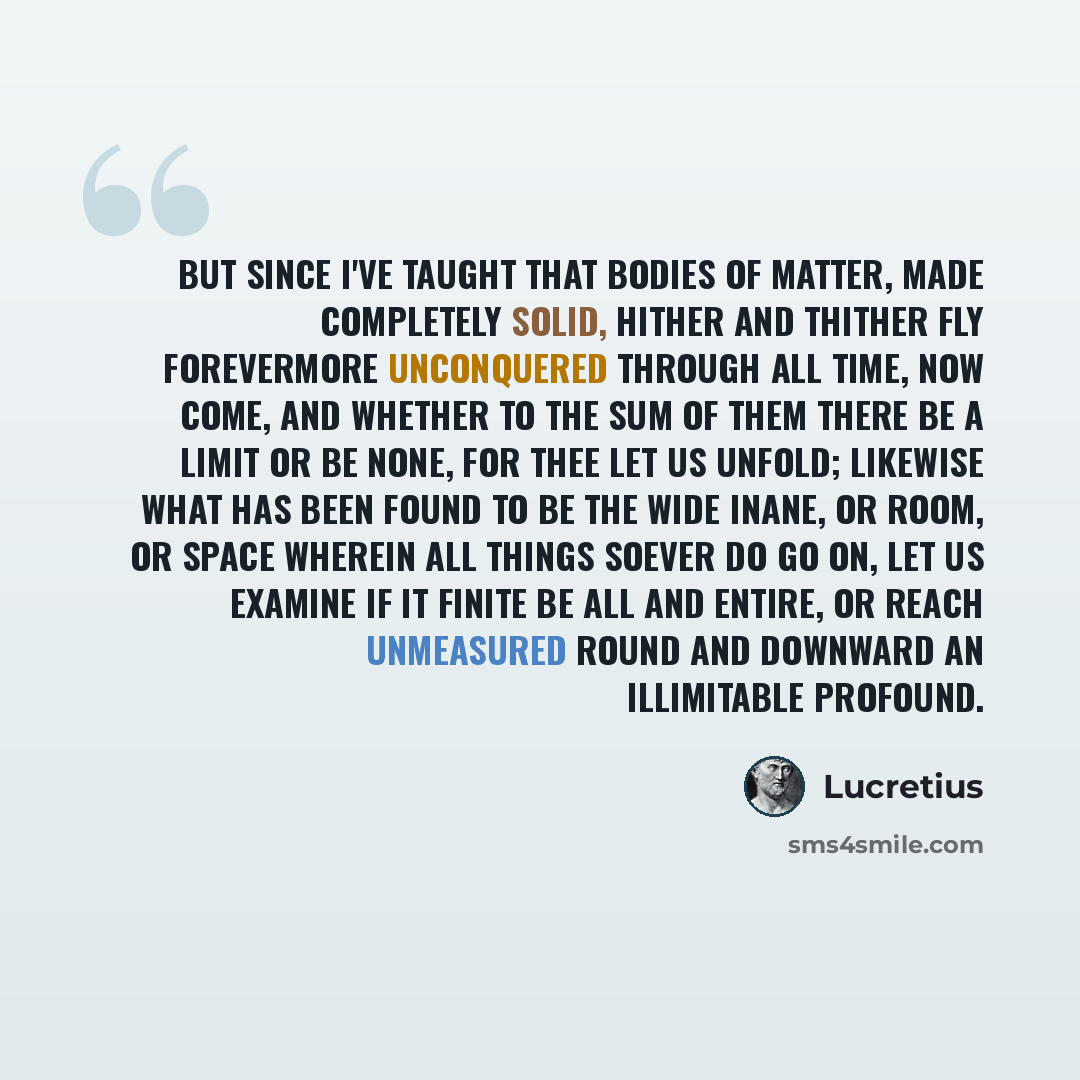“But since I've taught that bodies of matter, made Completely solid, hither and thither fly Forevermore unconquered through all time, Now come, and whether to the sum of them There be a limit or be none, for thee Let us unfold; likewise what has been found To be the wide inane, or room, or space…” quote by Lucretius
