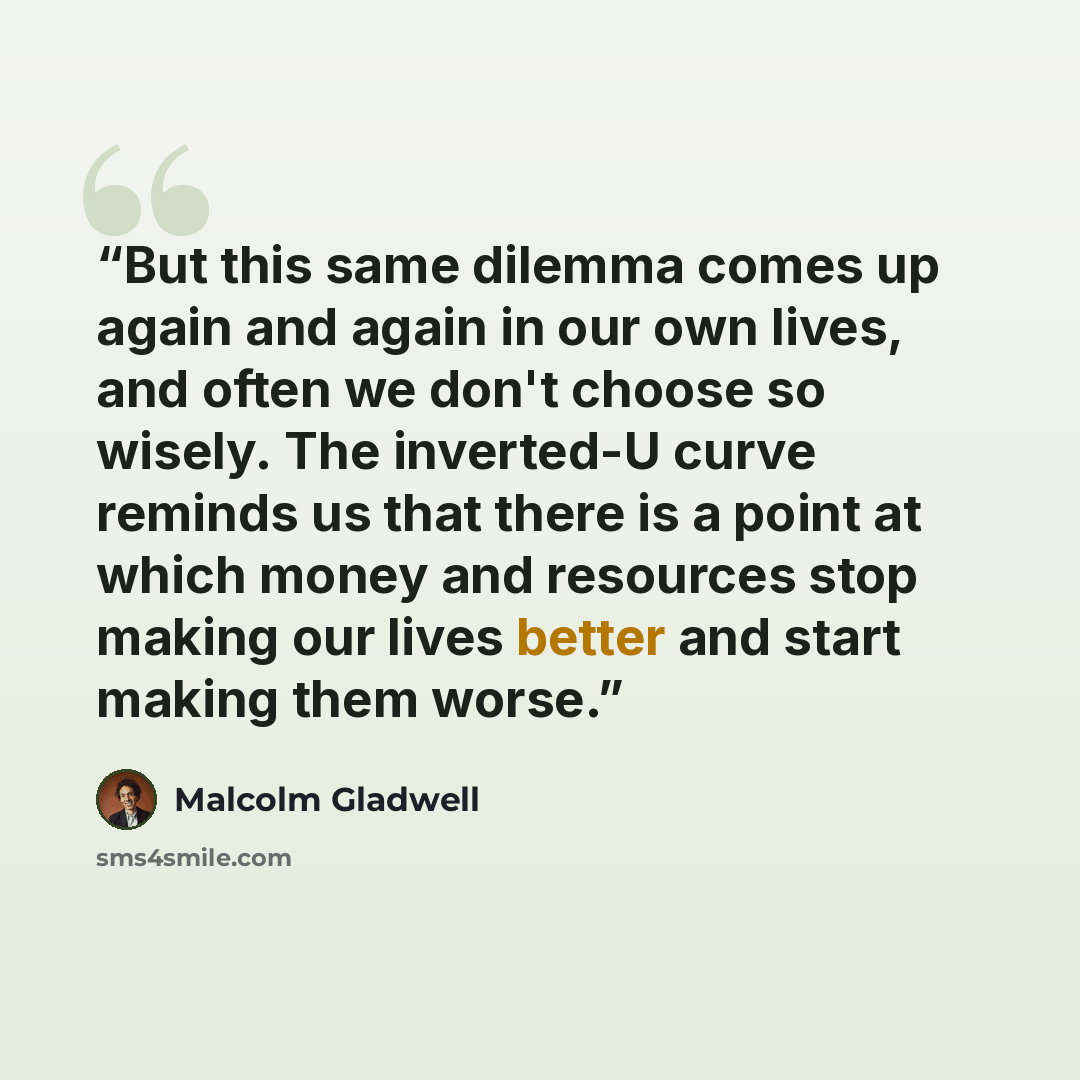 “But this same dilemma comes up again and again in our own lives, and often we don't choose so wisely. The inverted-U curve reminds us that there is a point at which money and resources stop making our lives better and start making them worse.” quote by Malcolm Gladwell