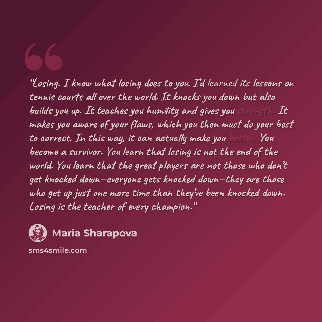 “Losing. I know what losing does to you. I’d learned its lessons on tennis courts all over the world. It knocks you down but also builds you up. It teaches you humility and gives you strength. It makes you aware of your flaws, which you then must do your best to correct. In this way, it can…” quote by Maria Sharapova