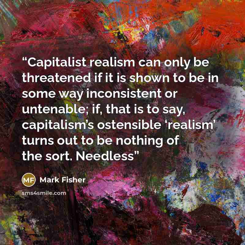 “Capitalist realism can only be threatened if it is shown to be in some way inconsistent or untenable; if, that is to say, capitalism’s ostensible ‘realism’ turns out to be nothing of the sort. Needless” quote by Mark Fisher