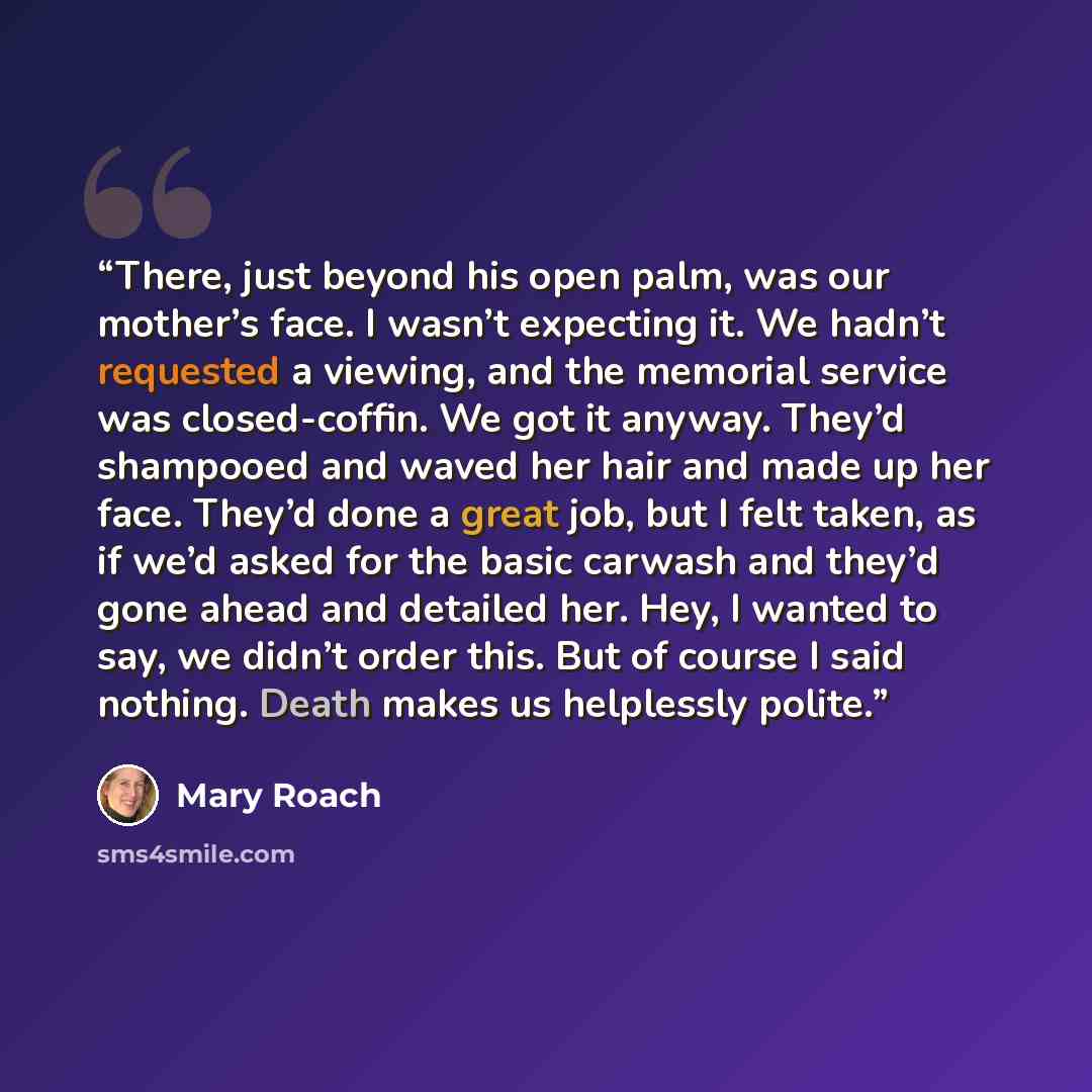“There, just beyond his open palm, was our mother’s face. I wasn’t expecting it. We hadn’t requested a viewing, and the memorial service was closed-coffin. We got it anyway. They’d shampooed and waved her hair and made up her face. They’d done a great job, but I felt taken, as if we’d asked for the…” quote by Mary Roach