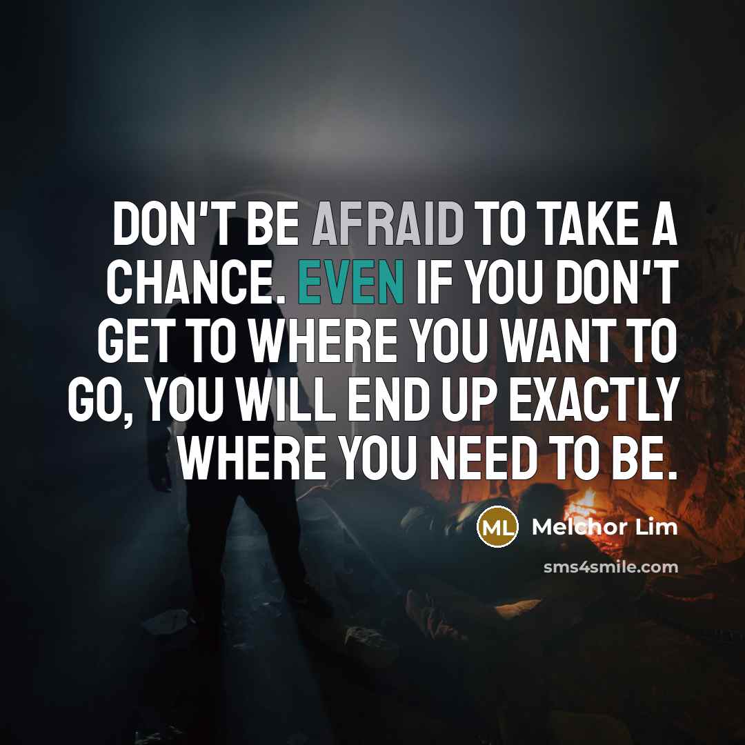 “Don't be afraid to take a chance. Even if you don't get to where you want to go, you will end up exactly where you need to be.” quote by Melchor Lim