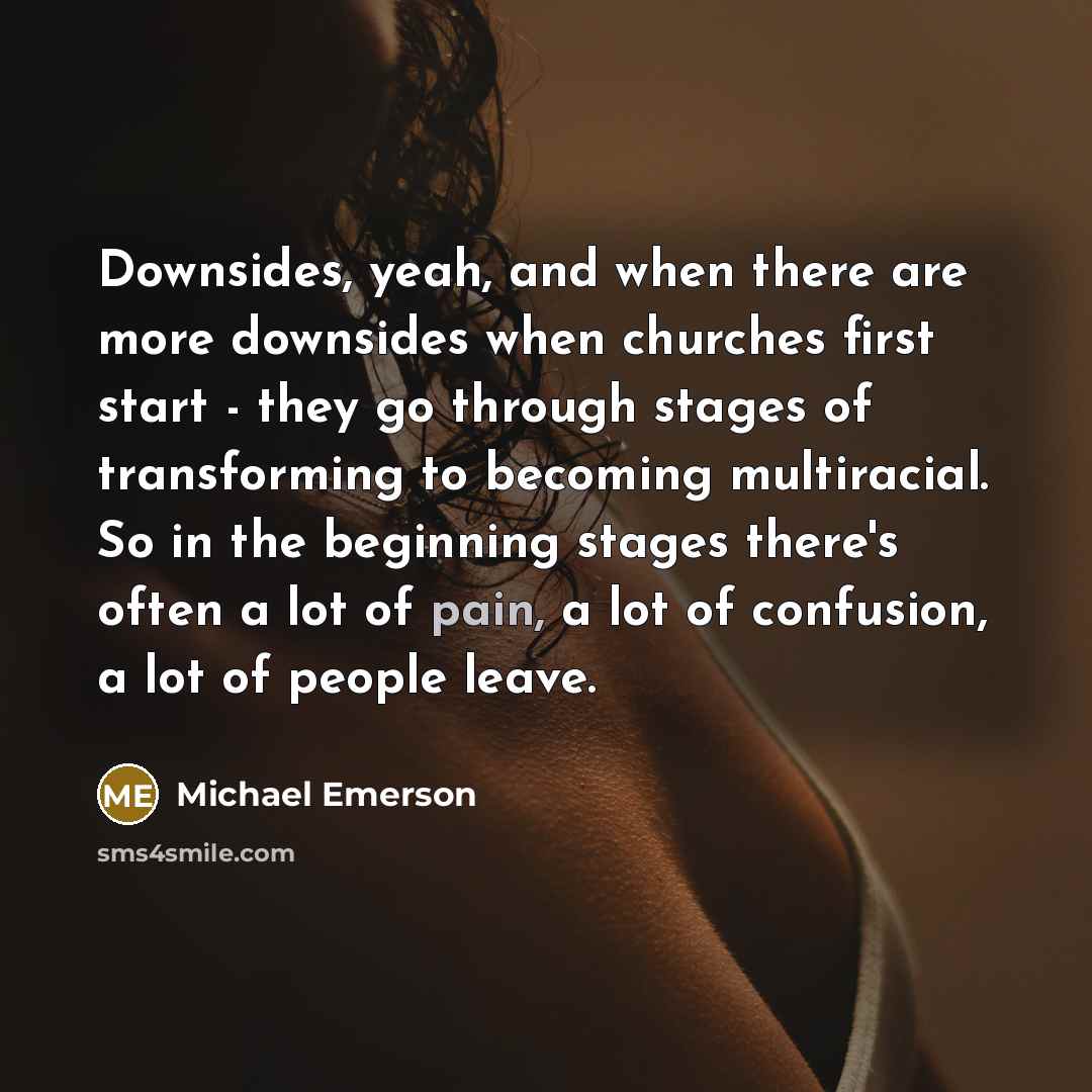 “Downsides, yeah, and when there are more downsides when churches first start - they go through stages of transforming to becoming multiracial. So in the beginning stages there's often a lot of pain, a lot of confusion, a lot of people leave.” quote by Michael Emerson