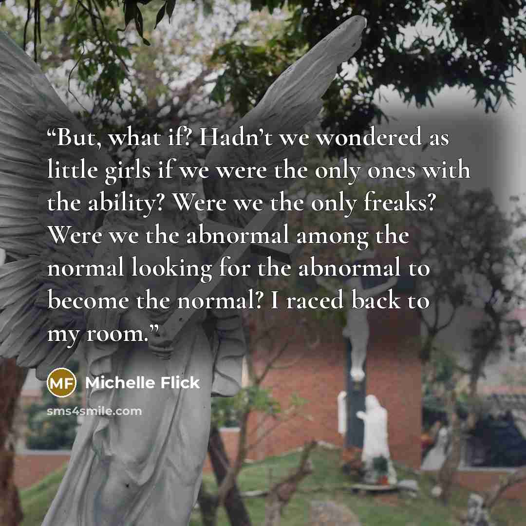 “But, what if? Hadn’t we wondered as little girls if we were the only ones with the ability? Were we the only freaks? Were we the abnormal among the normal looking for the abnormal to become the normal? I raced back to my room.” quote by Michelle Flick
