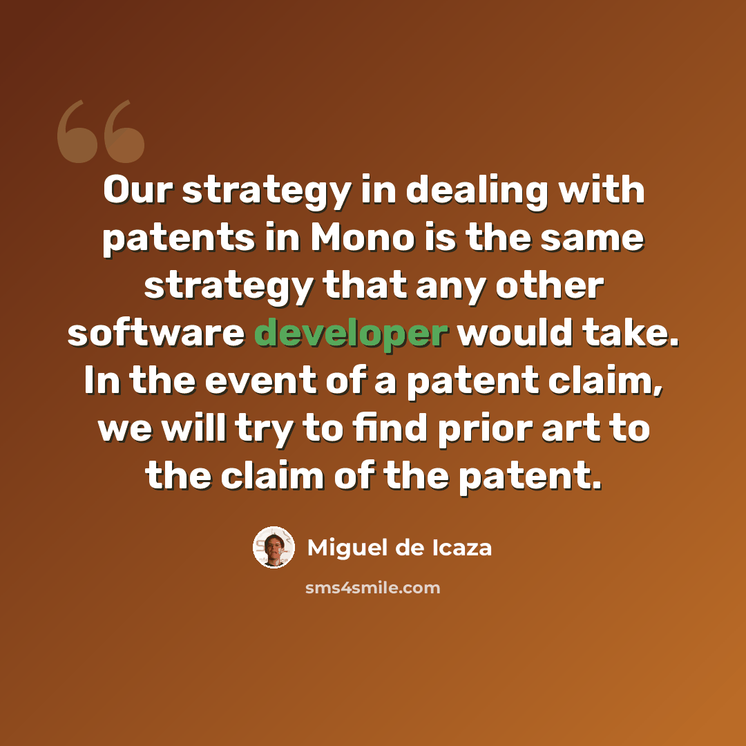 “Our strategy in dealing with patents in Mono is the same strategy that any other software developer would take. In the event of a patent claim, we will try to find prior art to the claim of the patent.” quote by Miguel de Icaza