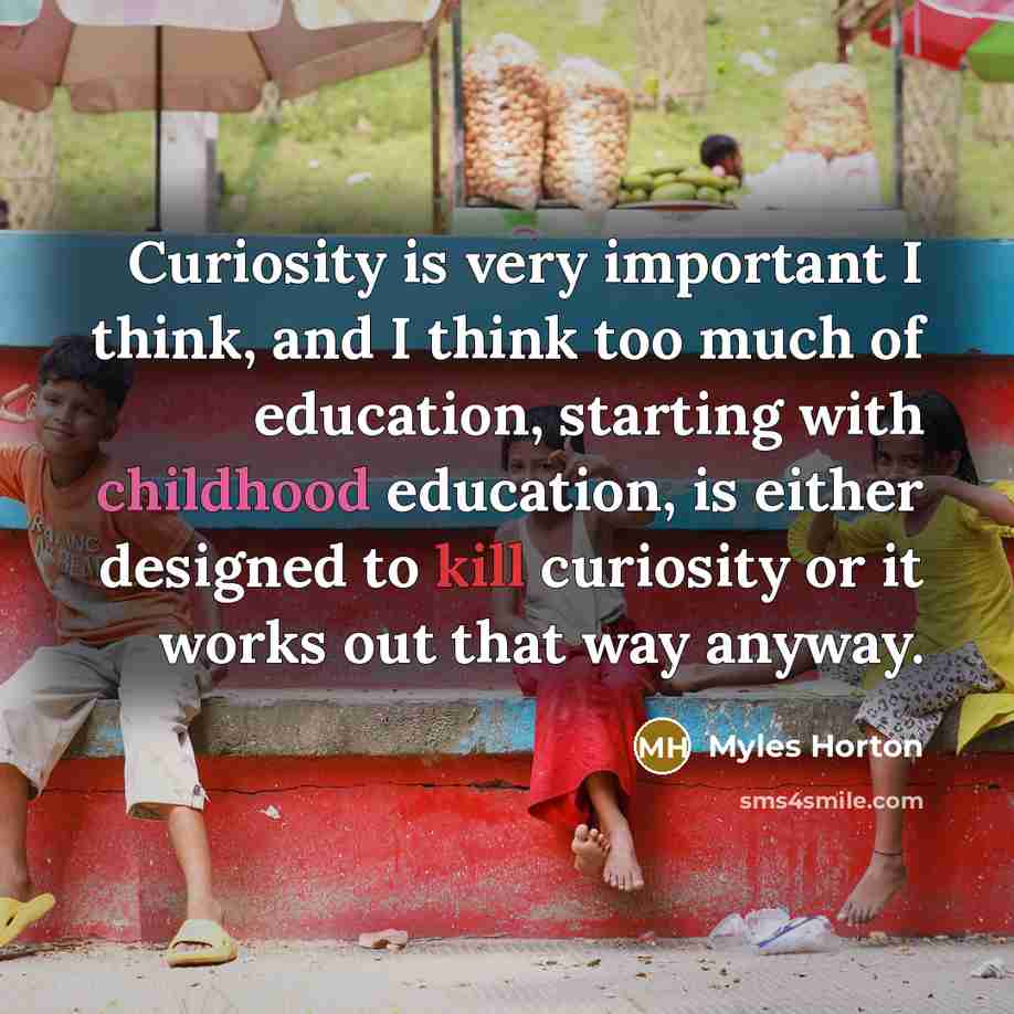 “Curiosity is very important I think, and I think too much of education, starting with childhood education, is either designed to kill curiosity or it works out that way anyway.” quote by Myles Horton