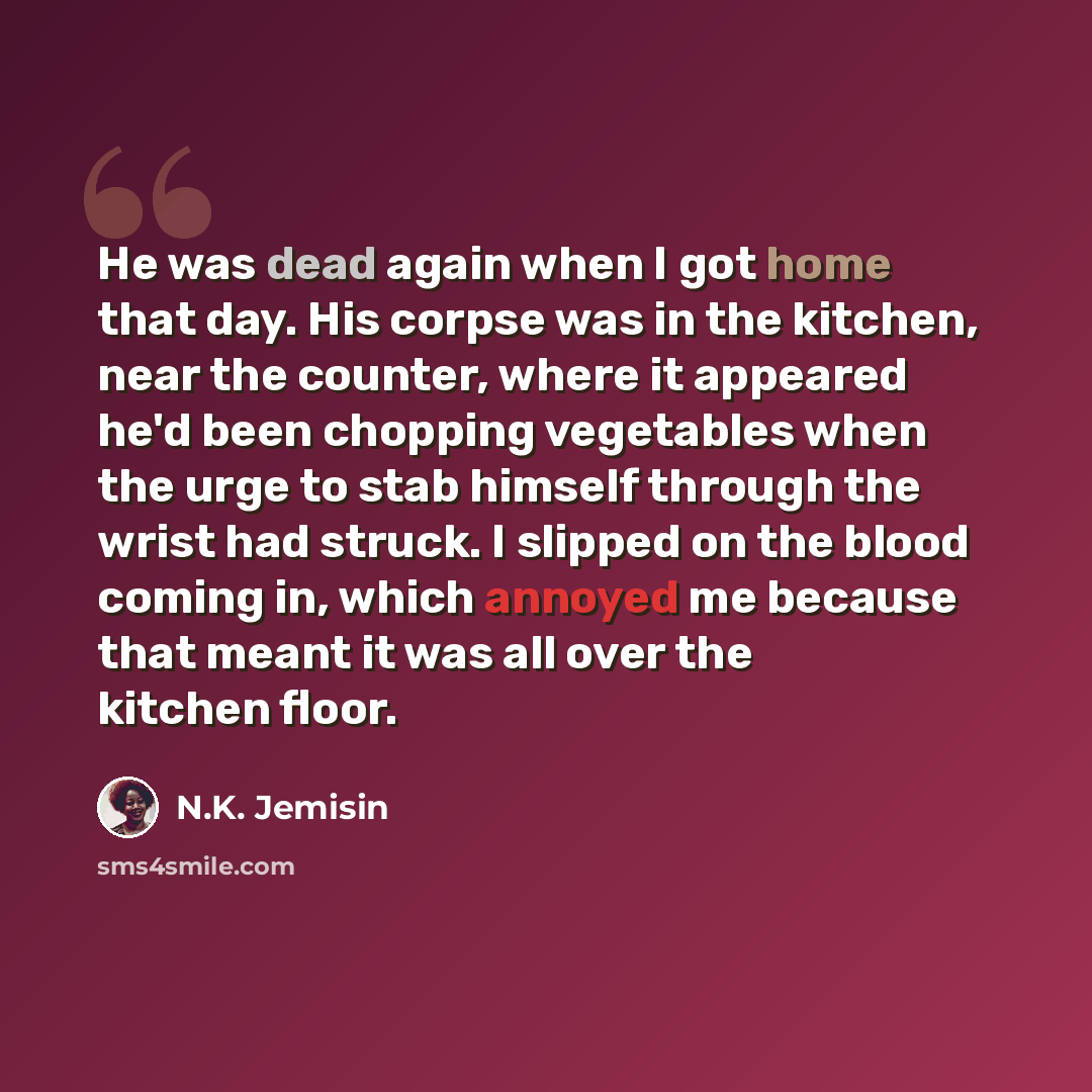 “He was dead again when I got home that day. His corpse was in the kitchen, near the counter, where it appeared he'd been chopping vegetables when the urge to stab himself through the wrist had struck. I slipped on the blood coming in, which annoyed me because that meant it was all over the kitchen…” quote by N.K. Jemisin