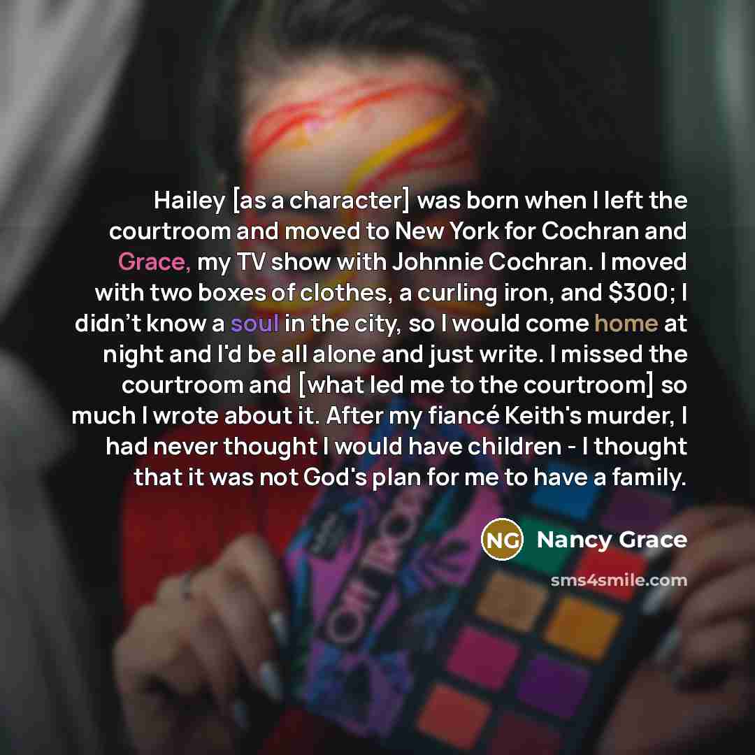 “Hailey [as a character] was born when I left the courtroom and moved to New York for Cochran and Grace, my TV show with Johnnie Cochran. I moved with two boxes of clothes, a curling iron, and $300; I didn't know a soul in the city, so I would come home at night and I'd be all alone and just write…” quote by Nancy Grace