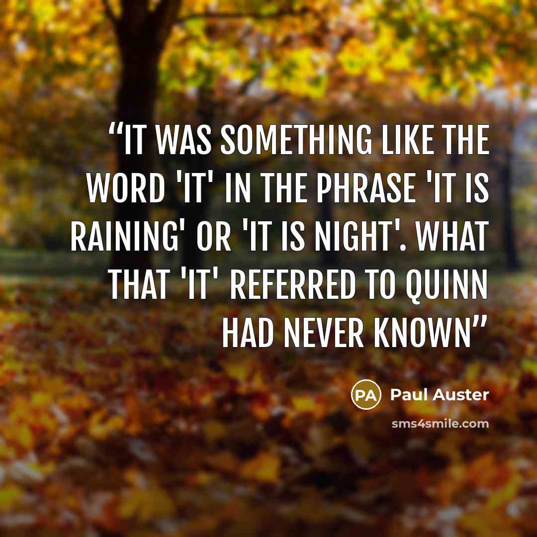 “It was something like the word 'it' in the phrase 'it is raining' or 'it is night'. What that 'it' referred to Quinn had never known” quote by Paul Auster