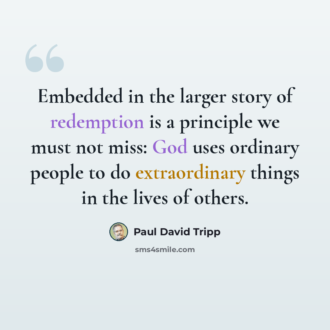 “Embedded in the larger story of redemption is a principle we must not miss: God uses ordinary people to do extraordinary things in the lives of others.” quote by Paul David Tripp