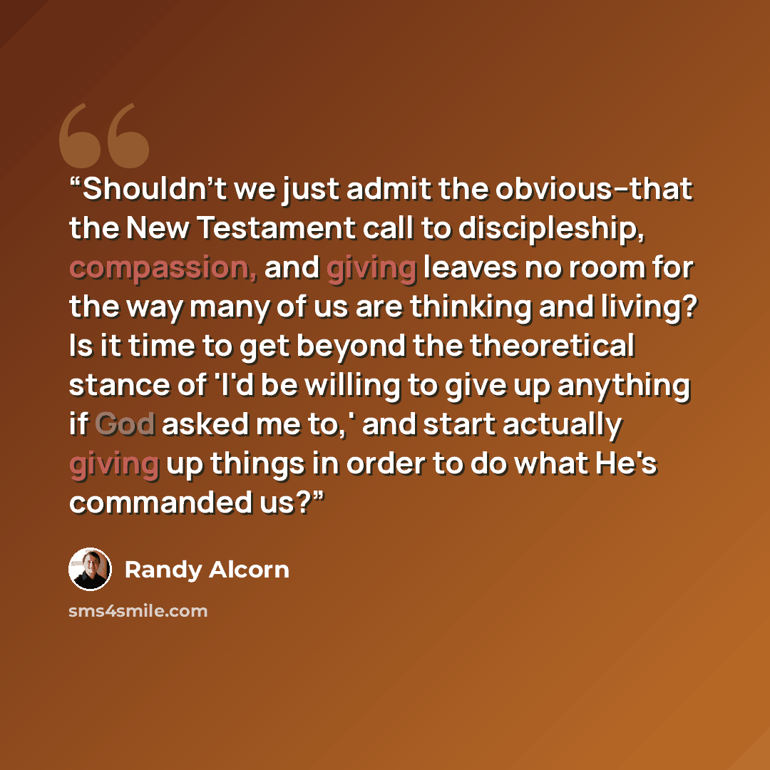 “Shouldn't we just admit the obvious--that the New Testament call to discipleship, compassion, and giving leaves no room for the way many of us are thinking and living? Is it time to get beyond the theoretical stance of 'I'd be willing to give up anything if God asked me to,' and start actually…” quote by Randy Alcorn