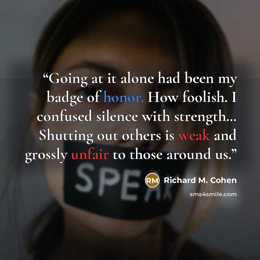 “Going at it alone had been my badge of honor. How foolish. I confused silence with strength… Shutting out others is weak and grossly unfair to those around us.” quote by Richard M. Cohen