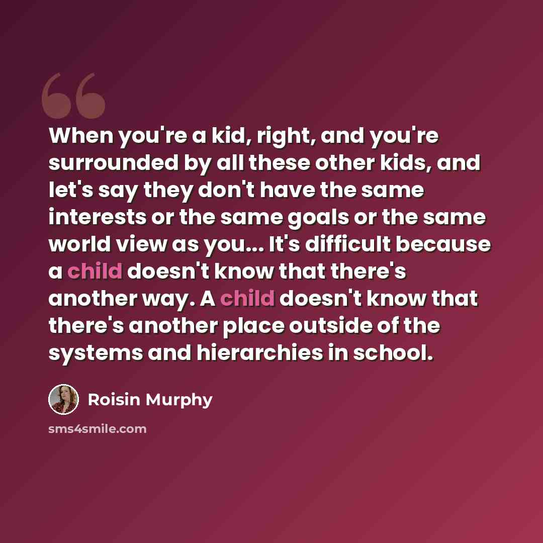 “When you're a kid, right, and you're surrounded by all these other kids, and let's say they don't have the same interests or the same goals or the same world view as you... It's difficult because a child doesn't know that there's another way. A child doesn't know that there's another place outside…” quote by Roisin Murphy