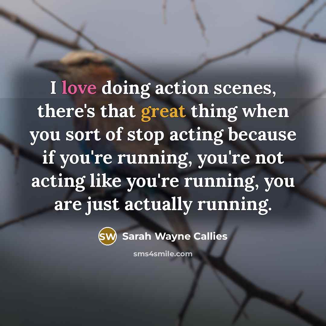 “I love doing action scenes, there's that great thing when you sort of stop acting because if you're running, you're not acting like you're running, you are just actually running.” quote by Sarah Wayne Callies