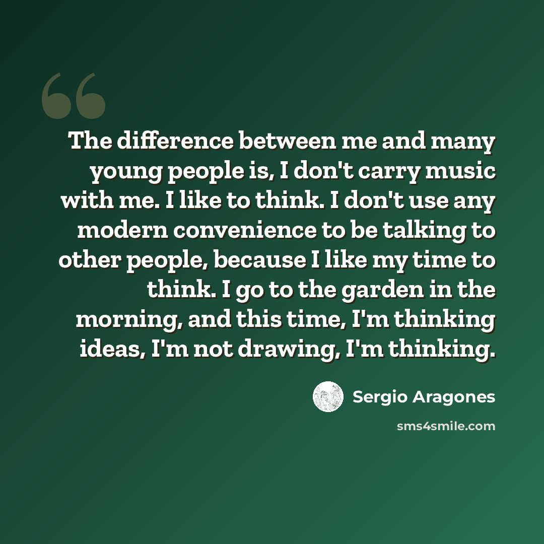 “The difference between me and many young people is, I don't carry music with me. I like to think. I don't use any modern convenience to be talking to other people, because I like my time to think. I go to the garden in the morning, and this time, I'm thinking ideas, I'm not drawing, I'm thinking.” quote by Sergio Aragones