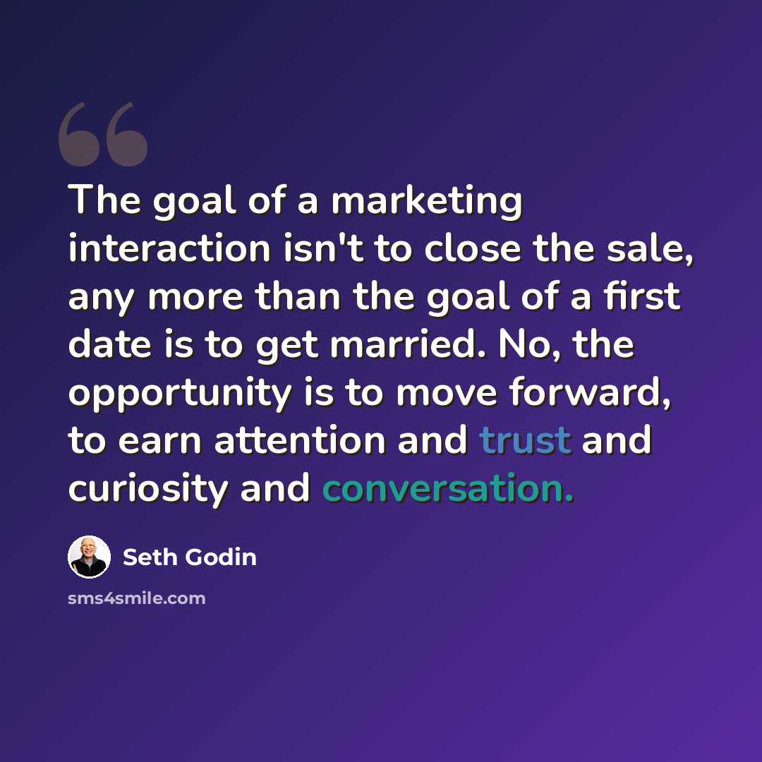 “The goal of a marketing interaction isn't to close the sale, any more than the goal of a first date is to get married. No, the opportunity is to move forward, to earn attention and trust and curiosity and conversation.” quote by Seth Godin