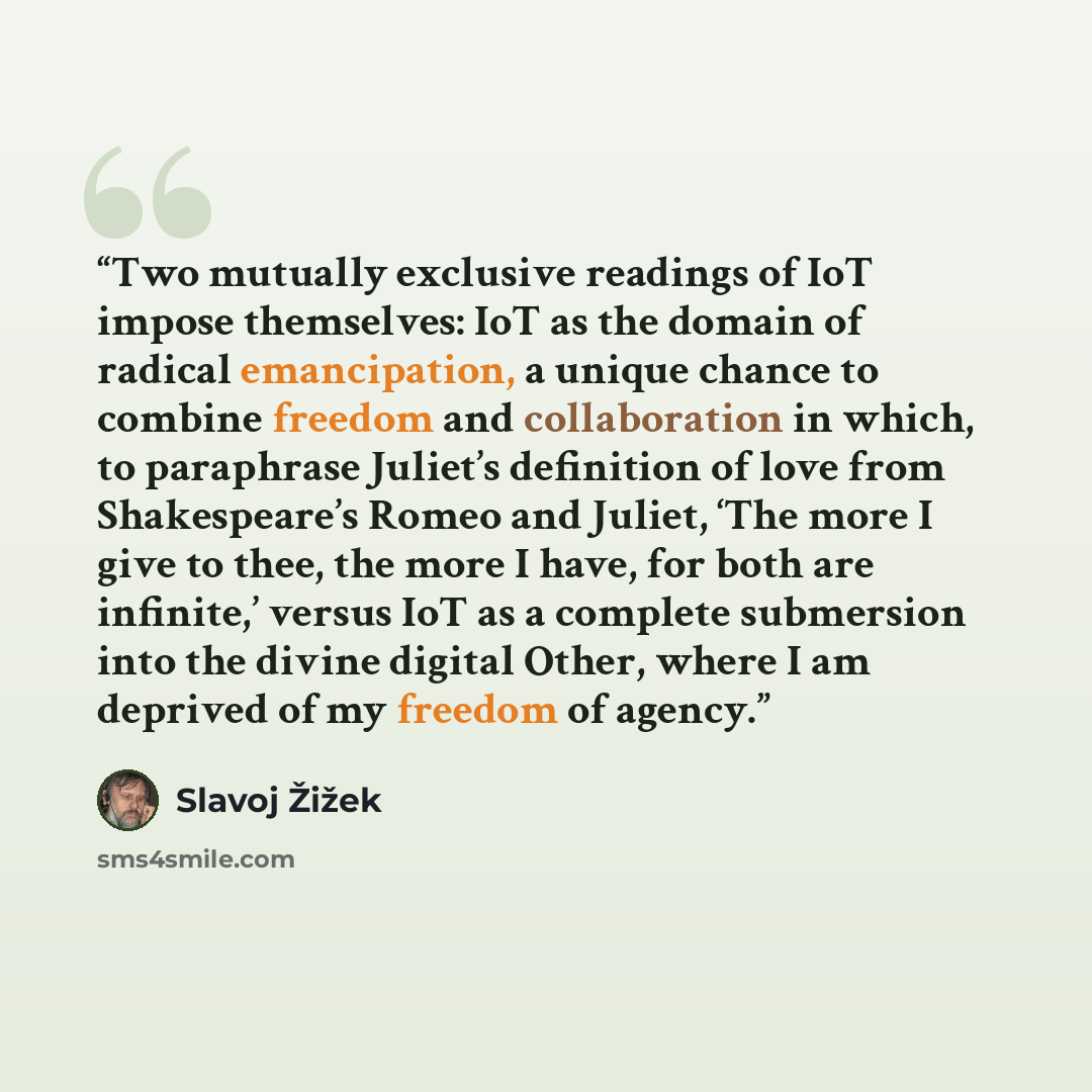 “Two mutually exclusive readings of IoT impose themselves: IoT as the domain of radical emancipation, a unique chance to combine freedom and collaboration in which, to paraphrase Juliet’s definition of love from Shakespeare’s Romeo and Juliet, ‘The more I give to thee, the more I have, for both are…” quote by Slavoj Žižek