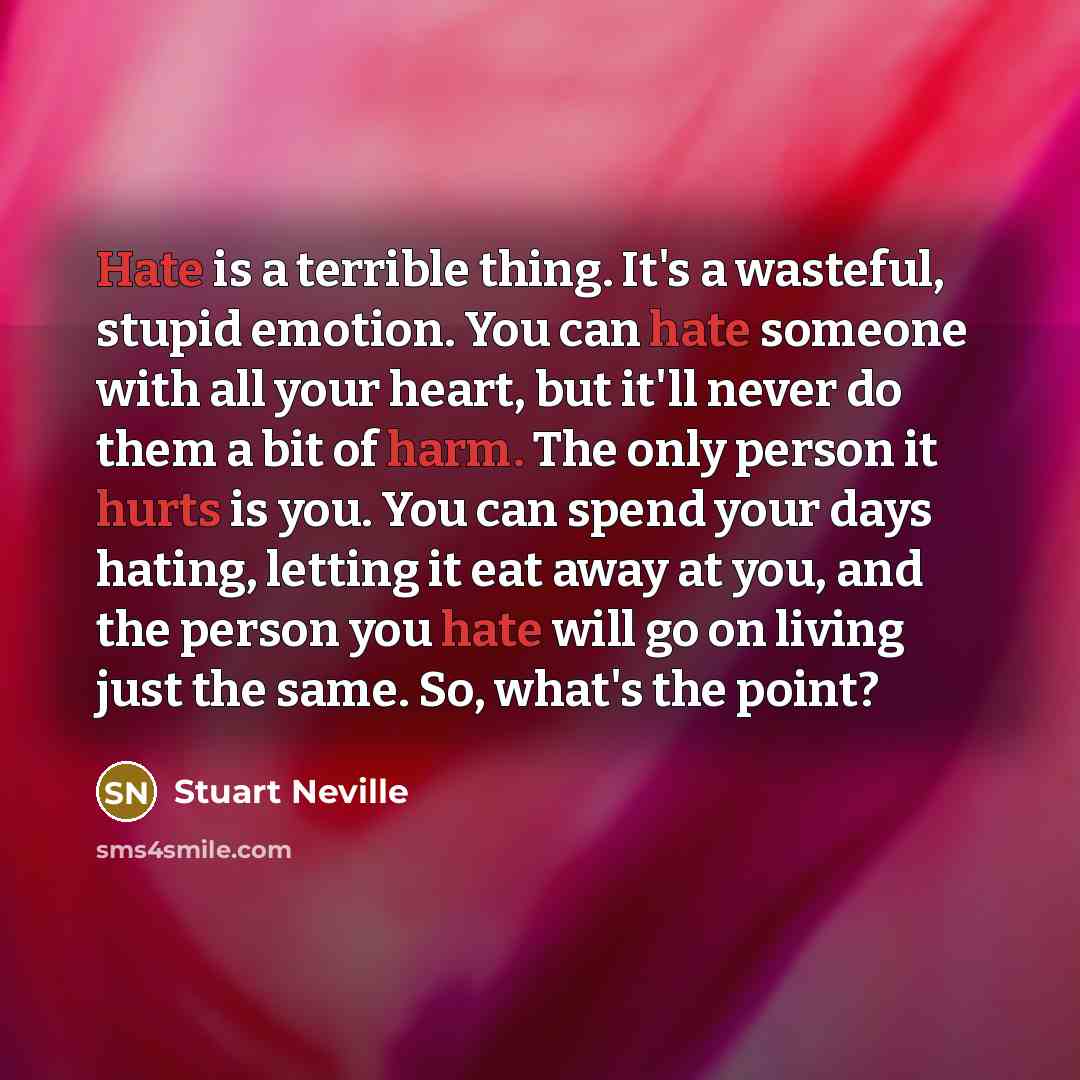 “Hate is a terrible thing. It's a wasteful, stupid emotion. You can hate someone with all your heart, but it'll never do them a bit of harm. The only person it hurts is you. You can spend your days hating, letting it eat away at you, and the person you hate will go on living just the same. So…” quote by Stuart Neville