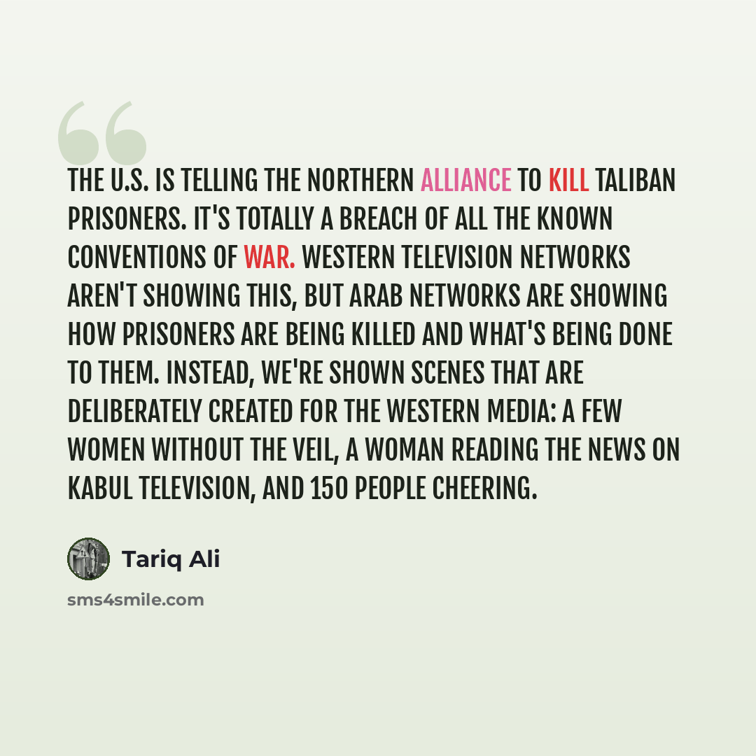 “The U.S. is telling the Northern Alliance to kill Taliban prisoners. It's totally a breach of all the known conventions of war. Western television networks aren't showing this, but Arab networks are showing how prisoners are being killed and what's being done to them. Instead, we're shown scenes…” quote by Tariq Ali