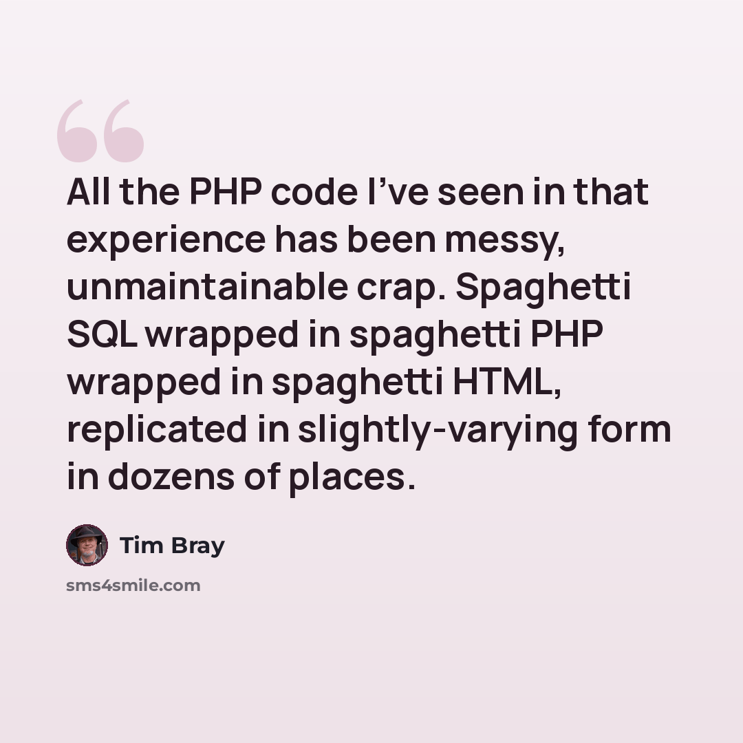 “All the PHP code I've seen in that experience has been messy, unmaintainable crap. Spaghetti SQL wrapped in spaghetti PHP wrapped in spaghetti HTML, replicated in slightly-varying form in dozens of places.” quote by Tim Bray
