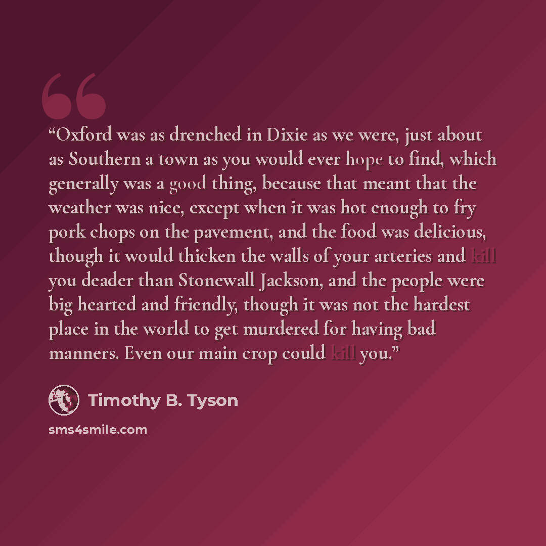 “Oxford was as drenched in Dixie as we were, just about as Southern a town as you would ever hope to find, which generally was a good thing, because that meant that the weather was nice, except when it was hot enough to fry pork chops on the pavement, and the food was delicious, though it would…” quote by Timothy B. Tyson
