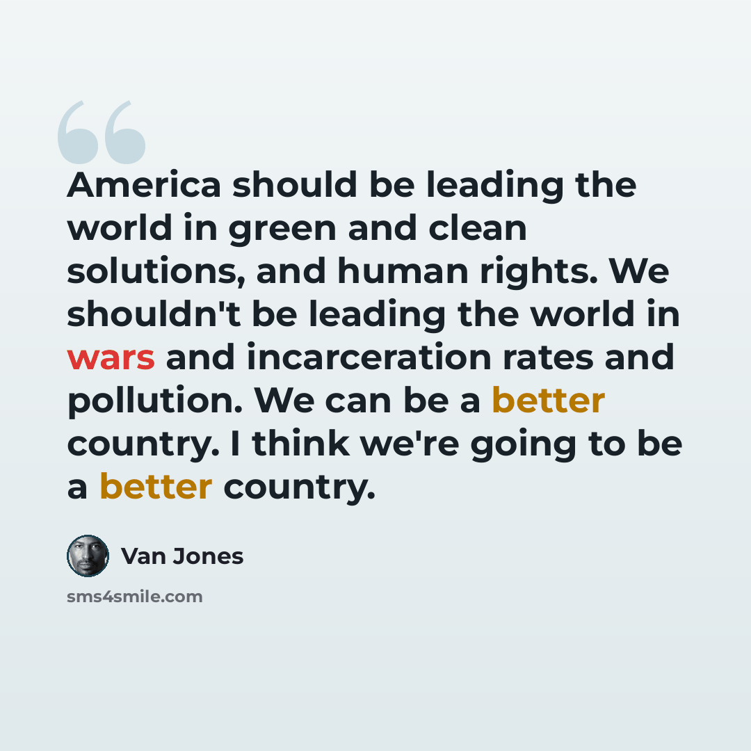 “America should be leading the world in green and clean solutions, and human rights. We shouldn't be leading the world in wars and incarceration rates and pollution. We can be a better country. I think we're going to be a better country.” quote by Van Jones