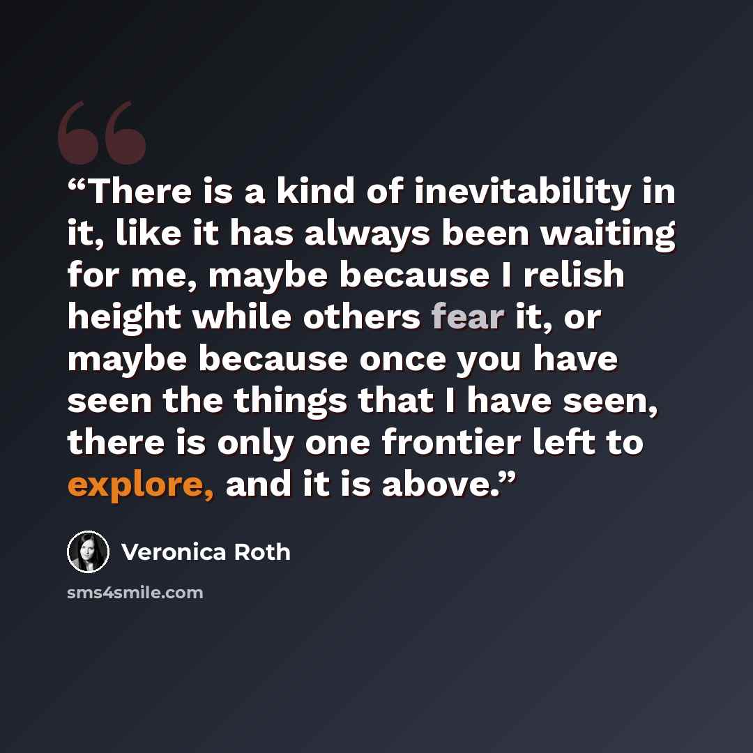 “There is a kind of inevitability in it, like it has always been waiting for me, maybe because I relish height while others fear it, or maybe because once you have seen the things that I have seen, there is only one frontier left to explore, and it is above.” quote by Veronica Roth