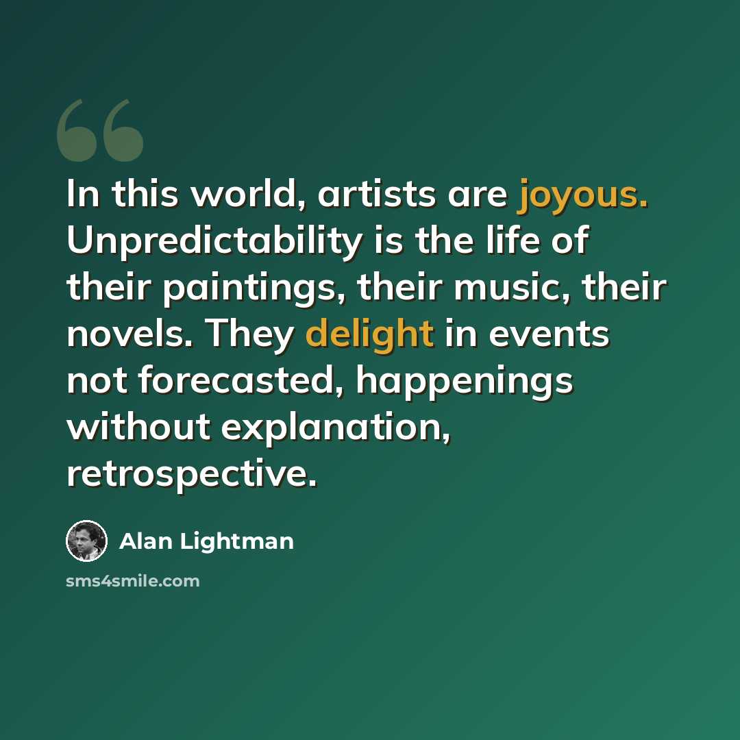“In this world, artists are joyous. Unpredictability is the life of their paintings, their music, their novels. They delight in events not forecasted, happenings without explanation, retrospective.” quote by Alan Lightman