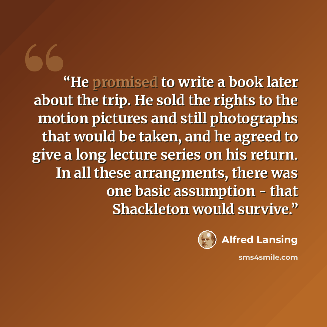 “He promised to write a book later about the trip. He sold the rights to the motion pictures and still photographs that would be taken, and he agreed to give a long lecture series on his return. In all these arrangments, there was one basic assumption - that Shackleton would survive.” quote by Alfred Lansing