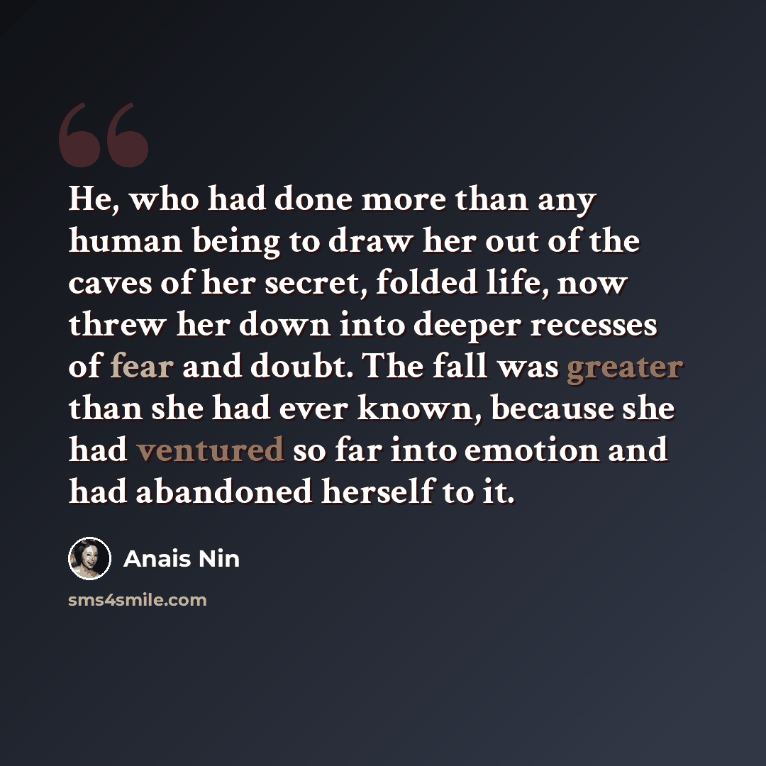 “He, who had done more than any human being to draw her out of the caves of her secret, folded life, now threw her down into deeper recesses of fear and doubt. The fall was greater than she had ever known, because she had ventured so far into emotion and had abandoned herself to it.” quote by Anais Nin