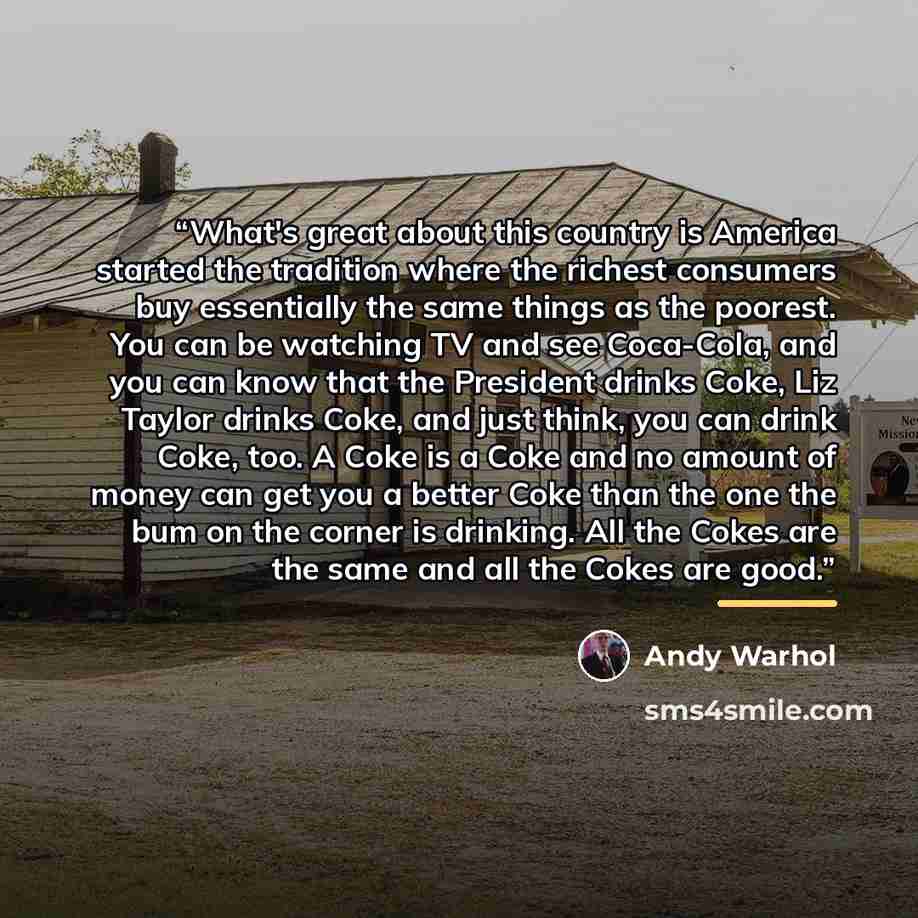 “What's great about this country is America started the tradition where the richest consumers buy essentially the same things as the poorest. You can be watching TV and see Coca-Cola, and you can know that the President drinks Coke, Liz Taylor drinks Coke, and just think, you can drink Coke, too. A…” quote by Andy Warhol