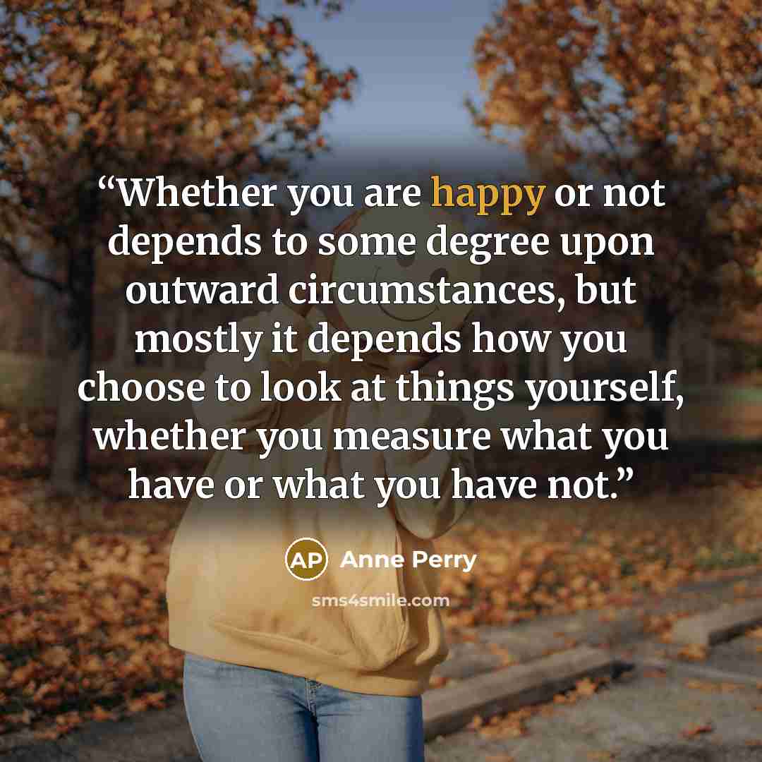 “Whether you are happy or not depends to some degree upon outward circumstances, but mostly it depends how you choose to look at things yourself, whether you measure what you have or what you have not.” quote by Anne Perry