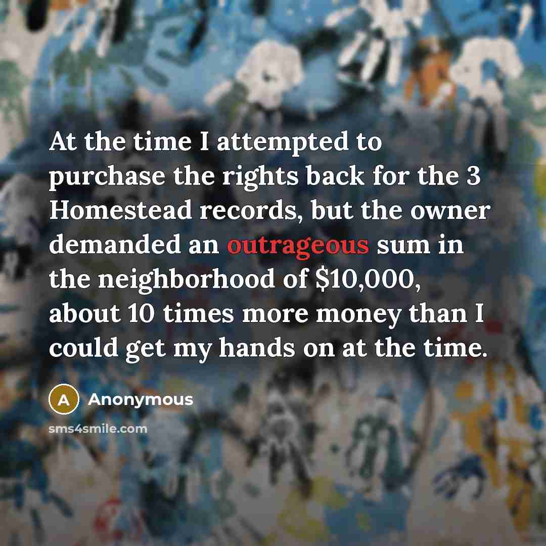 “At the time I attempted to purchase the rights back for the 3 Homestead records, but the owner demanded an outrageous sum in the neighborhood of $10,000, about 10 times more money than I could get my hands on at the time.” quote by Anonymous